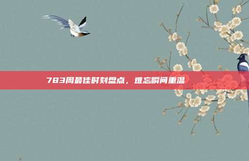 783周最佳时刻盘点，难忘瞬间重温✨📅