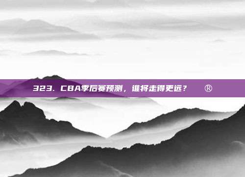 323. CBA季后赛预测，谁将走得更远？🔮