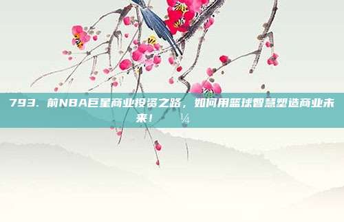 793. 前NBA巨星商业投资之路，如何用篮球智慧塑造商业未来！💼🌍