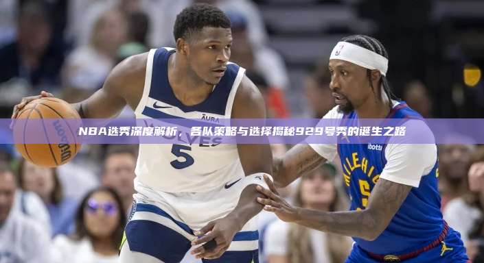 NBA选秀深度解析，各队策略与选择揭秘929号秀的诞生之路