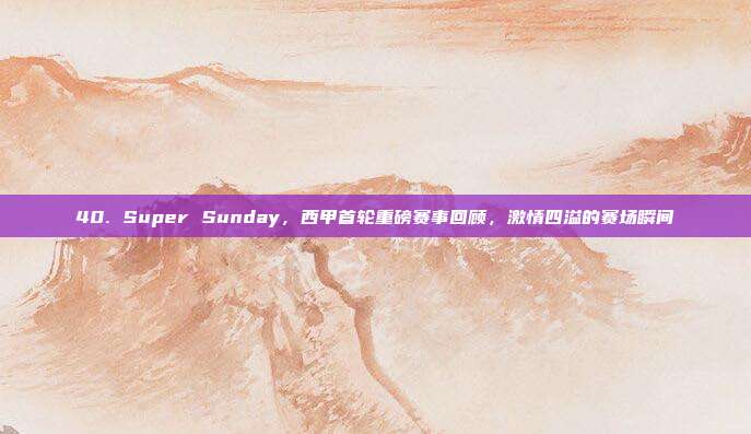 40. Super Sunday，西甲首轮重磅赛事回顾，激情四溢的赛场瞬间