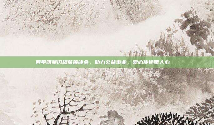 西甲明星闪耀慈善晚会，助力公益事业，爱心传递暖人心🎉