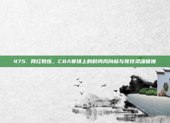 475. 网红教练，CBA赛场上的时尚风向标与竞技灵魂碰撞