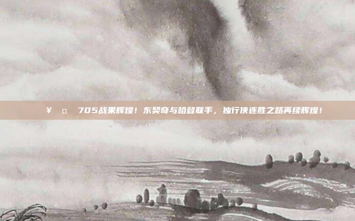 🔥🤝 705战果辉煌！东契奇与哈登联手，独行侠连胜之路再续辉煌！