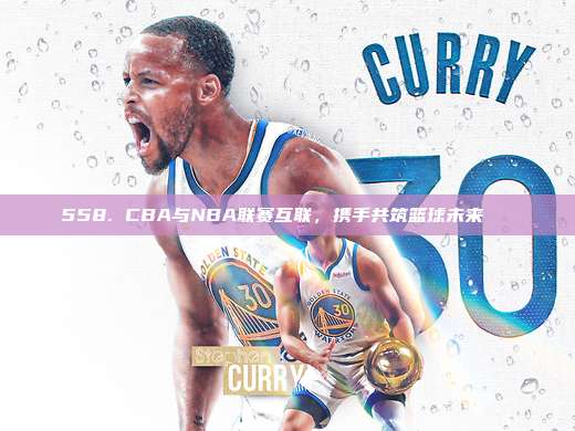 558. CBA与NBA联赛互联，携手共筑篮球未来🌐