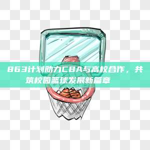 863计划助力CBA与高校合作，共筑校园篮球发展新篇章🎓