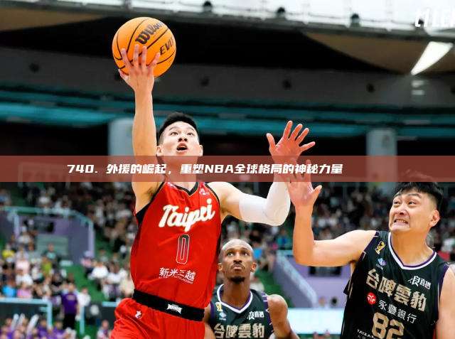 740. 外援的崛起，重塑NBA全球格局的神秘力量🌍🏀